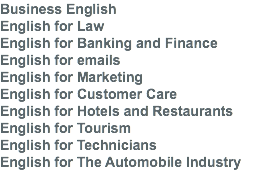 Business English English for Law English for Banking and Finance English for emails English for Marketing English for Customer Care English for Hotels and Restaurants English for Tourism English for Technicians English for The Automobile Industry 